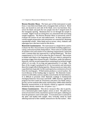 1.13 Empirical Measurement Methods for Foods                             67

Warner-Bratzler Shear. The basic part of this instrument is made
from a 1 mm thick steel blade with a triangular hole cut from it. Metal
bars, one located on each side of the blade, serve two functions: they
orient the blade and push the test sample into the V shaped notch of
the triangular opening. Maximum force to cut through the sample is
recorded. Higher levels of cutting force are associated with increasing
sample toughness. The Warner-Bratzler Shear is extensively used to
evaluate the texture of raw and cooked meats. In these experiments,
careful sample preparation and orientation are essential for obtaining
reproducible results. Other foods such as carrots, celery, rhubarb, and
asparagus have also been tested in this device.
Bostwick Consistometer. The instrument is a simple device used to
evaluate the flow characteristics of pureed foods including applesauce,
catsup, and numerous baby-food products. These units are usually made
of stainless steel and consist of two abutting compartments connected
with a common floor but separated by a spring-loaded gate. The first
compartment is 5 X 5 X 3.8 cm when the gate is lowered. This section
is loaded with fluid at the beginning of the test which is initiated by
pressing a trigger that releases the gate. Fluid flows, under the influence
of gravity, into the second compartment consisting of an inclined trough
which is 5 cm wide, 24 cm long and approximately 2.5 cm high. The
floor of the trough is graduated in 0.5 cm increments and movement
down the trough reflects fluid properties. Measurements are taken after
a specified time (typically 5 to 30 s) and reported as centimeters of travel
from the starting gate. If fluid motion produces a curved surface, the
travel distance of the leading edge is reported. The Bostwick Consis-
tometer is still widely used as a quality control tool by the food industry.
It is difficult to precisely relate Bostwick readings to fundamental
rheological behavior (Vercrusse and Steffe, 1989); however, significant
progress has been made for Newtonian and power law fluids using a
gravity current analysis (McCarthy and Seymour (1994) which showed
Bostwick measurements to be linearly related to apparent viscosity
divided by density raised to the -0.2 power: (η/ρ)−0.2.
Adams Consistometer. This device measures flow, due to gravity,
over a horizontal plate made of glass, metal, or steel. The plate has a
series of concentric circles, located one-quarter inch apart, radiating out
from the geometric center of the plate. A truncated cone is centered on
the plate and loaded with sample, then vertically raised by hand
allowing material to flow radially outward over the flat surface. After
 