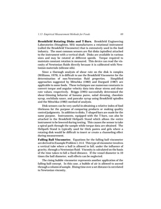 1.13 Empirical Measurement Methods for Foods                           69

Brookfield Rotating Disks and T-Bars. Brookfield Engineering
Laboratories (Stoughton, MA) manufactures a rotational instrument
(called the Brookfield Viscometer) that is extensively used in the food
industry. The most common sensors are flat disks (spindles) attached
to the instrument with a vertical shaft. Disks are available in various
sizes and may be rotated at different speeds. Torque required to
maintain constant rotation is measured. This device can read the vis-
cosity of Newtonian fluids directly because it is calibrated with New-
tonian materials (silicone oils).
   Since a thorough analysis of shear rate on the disk is complex
(Williams, 1979), it is difficult to use the Brookfield Viscometer for the
determination of non-Newtonian fluid properties.               Simplified
approaches suggested by Mitschka (1982) and Durgueil (1987) are
applicable to some foods. These techniques use numerous constants to
convert torque and angular velocity data into shear stress and shear
rate values, respectively. Briggs (1995) successfully determined the
shear-thinning behavior of banana puree, salad dressing, chocolate
syrup, enchilada sauce, and pancake syrup using Brookfield spindles
and the Mitschka (1982) method of analysis.
    Disk sensors can be very useful in obtaining a relative index of food
thickness for the purpose of comparing products or making quality
control judgments. In addition to disks, T-shaped bars are made for the
same purpose. Instruments, equipped with the T-bars, can also be
attached to the Brookfield Helipath Stand which allows the entire
instrument to be lowered during testing. This causes the sensor to take
a spiral path through the sample while torque data are obtained. The
Helipath Stand is typically used for thick pastes and gels where a
rotating disk would be difficult to insert or create a channeling effect
during measurement.
Falling Ball Viscometer. Equations for the falling ball viscometer
are derived in Example Problem 1.14.4. This type of viscometer involves
a vertical tube where a ball is allowed to fall, under the influence of
gravity, through a Newtonian fluid. Viscosity is calculated on the basis
of the time taken to fall a fixed distance. If the vessel diameter is 10
times the ball diameter, wall effects can be neglected.
    The rising bubble viscometer represents another application of the
falling ball concept. In this case, a bubble of air is allowed to ascend
through a column of sample. Rising time over a set distance is correlated
to Newtonian viscosity.
 