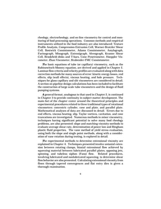 rheology, electrorheology, and on-line viscometry for control and mon-
itoring of food processing operations. Common methods and empirical
instruments utilized in the food industry are also introduced: Texture
Profile Analysis, Compression-Extrusion Cell, Warner-Bratzler Shear
Cell, Bostwick Consistometer, Adams Consistometer, Amylograph,
Farinograph, Mixograph, Extensigraph, Alveograph, Kramer Shear
Cell, Brookfield disks and T-bars, Cone Penetrometer, Hoeppler Vis-
cometer, Zhan Viscometer, Brabender-FMC Consistometer.
    The basic equations of tube (or capillary) viscometry, such as the
Rabinowitsch-Mooney equation, are derived and applied in Chapter 2.
Laminar flow criteria and velocity profiles are evaluated along with data
correction methods for many sources of error: kinetic energy losses, end
effects, slip (wall effects), viscous heating, and hole pressure. Tech-
niques for glass capillary and slit viscometers are considered in detail.
A section on pipeline design calculations has been included to facilitate
the construction of large scale tube viscometers and the design of fluid
pumping systems.
    A general format, analogous to that used in Chapter 2, is continued
in Chapter 3 to provide continuity in subject matter development. The
main foci of the chapter center around the theoretical principles and
experimental procedures related to three traditional types of rotational
viscometers: concentric cylinder, cone and plate, and parallel plate.
Mathematical analyses of data are discussed in detail. Errors due to
end effects, viscous heating, slip, Taylor vortices, cavitation, and cone
truncations are investigated. Numerous methods in mixer viscometry,
techniques having significant potential to solve many food rheology
problems, are also presented: slope and matching viscosity methods to
evaluate average shear rate, determination of power law and Bingham
plastic fluid properties. The vane method of yield stress evaluation,
using both the slope and single point methods, along with a consider-
ation of vane rotation during testing, is explored in detail.
    The experimental methods to determine extensional viscosity are
explained in Chapter 4. Techniques presented involve uniaxial exten-
sion between rotating clamps, biaxial extensional flow achieved by
squeezing material between lubricated parallel plates, opposing jets,
spinning, and tubeless siphon (Fano) flow. Related procedures,
involving lubricated and nonlubricated squeezing, to determine shear
flow behavior are also presented. Calculating extensional viscosity from
flows through tapered convergences and flat entry dies is given a
thorough examination.

                                   x
 