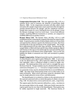 1.13 Empirical Measurement Methods for Foods                                71

Compression-Extrusion Cell. This test apparatus (Fig. 1.37) is a
common device used to measure the behavior of particulate foods
(Bourne, 1982). In the compression-extrusion cell (also called a back
extrusion cell), sample compression causes material to flow through the
annulus formed between the plunger and the cylindrical container.
Sample data consist of a curve relating the force on the plunger versus
the distance of plunger travel (or travel time). Curves from different
samples, involving different treatments or varieties, are compared to
establish differences in product texture.
Kramer Shear Cell. The Kramer shear cell (Fig. 1.37) is a well
established tool for evaluating the composite flow behavior of particulate
foods. A typical system contains 10 shear blades which are 3.2 mm thick
and separated by a distance equal to the thickness (3.2 mm). Bars form
matching slits in the top and bottom of the sample holder. The sample
box is approximately 65 mm wide, long, and deep. During testing, the
sample holder is filled with food and the shear blades (properly aligned
with the bars in the top) are forced through the material until they pass
through the bars in the bottom of the sample holder. Force on the ram
holding the blades is measured over time and correlated to product
firmness.
Simple Compression. Biological materials may be evaluated in terms
of a bioyield point and a rupture point (Mohsenin, 1984). A curve such
as the one illustrated in Fig. 1.38 is typical for solid foods, like fruits
and vegetables, when a cylindrical sample is tested in simple com-
pression. The initial portion of the curve (a-b) is a straight line up to
the linear limit (b). Young’s modulus may be calculated from the stress
and strain at that point: σb /εb = E . A secant or a tangent modulus, defined
at a particular strain, may be calculated if the line is curved (Mohsenin,
1986). The slope of the initial portion of the curve is often taken as an
index of firmness. When stress and strain cannot be calculated, data
may be simply plotted in terms of force and deformation.
    The bioyield point (c) is related to a failure in the microstructure of
the material associated with an initial disruption of cellular structure
(Fig. 1.38). It is observed at a stress and strain of σc and εc , respectively.
The rupture point (d) of the material, defined by σd and εd , correlates to
the macroscopic failure in the sample. With more brittle materials the
rupture point may be very close to the bioyield point: These points may
be widely separated in tough materials. The American Society of
 