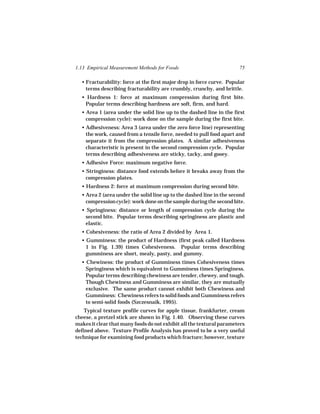 1.13 Empirical Measurement Methods for Foods                          75

  • Fracturability: force at the first major drop in force curve. Popular
    terms describing fracturability are crumbly, crunchy, and brittle.
  • Hardness 1: force at maximum compression during first bite.
   Popular terms describing hardness are soft, firm, and hard.
  • Area 1 (area under the solid line up to the dashed line in the first
    compression cycle): work done on the sample during the first bite.
  • Adhesiveness: Area 3 (area under the zero force line) representing
    the work, caused from a tensile force, needed to pull food apart and
    separate it from the compression plates. A similar adhesiveness
    characteristic is present in the second compression cycle. Popular
    terms describing adhesiveness are sticky, tacky, and gooey.
  • Adhesive Force: maximum negative force.
  • Stringiness: distance food extends before it breaks away from the
    compression plates.
  • Hardness 2: force at maximum compression during second bite.
  • Area 2 (area under the solid line up to the dashed line in the second
    compression cycle): work done on the sample during the second bite.
  • Springiness: distance or length of compression cycle during the
   second bite. Popular terms describing springiness are plastic and
   elastic.
  • Cohesiveness: the ratio of Area 2 divided by Area 1.
  • Gumminess: the product of Hardness (first peak called Hardness
    1 in Fig. 1.39) times Cohesiveness. Popular terms describing
    gumminess are short, mealy, pasty, and gummy.
  • Chewiness: the product of Gumminess times Cohesiveness times
    Springiness which is equivalent to Gumminess times Springiness.
    Popular terms describing chewiness are tender, chewey, and tough.
    Though Chewiness and Gumminess are similar, they are mutually
    exclusive. The same product cannot exhibit both Chewiness and
    Gumminess: Chewiness refers to solid foods and Gumminess refers
    to semi-solid foods (Szczesnaik, 1995).
    Typical texture profile curves for apple tissue, frankfurter, cream
cheese, a pretzel stick are shown in Fig. 1.40. Observing these curves
makes it clear that many foods do not exhibit all the textural parameters
defined above. Texture Profile Analysis has proved to be a very useful
technique for examining food products which fracture; however, texture
 