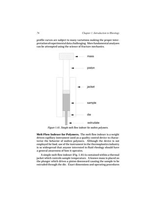 76                                       Chapter 1. Introduction to Rheology

profile curves are subject to many variations making the proper inter-
pretation of experimental data challenging. More fundamental analyses
can be attempted using the science of fracture mechanics.


                                              mass



                                              piston




                                              jacket




                                              sample



                                              die

                                               extrudate
         Figure 1.41. Simple melt flow indexer for molten polymers.

Melt Flow Indexer for Polymers. The melt flow indexer is a weight
driven capillary instrument used as a quality control device to charac-
terize the behavior of molten polymers. Although the device is not
employed for food, use of the instrument in the thermoplastics industry
is so widespread that anyone interested in fluid rheology should have
a general awareness of how it operates.
    A simple melt flow indexer (Fig. 1.41) is contained within a thermal
jacket which controls sample temperature. A known mass is placed on
the plunger which drives a piston downward causing the sample to be
extruded through the die. Exact dimensions and operating procedures
 