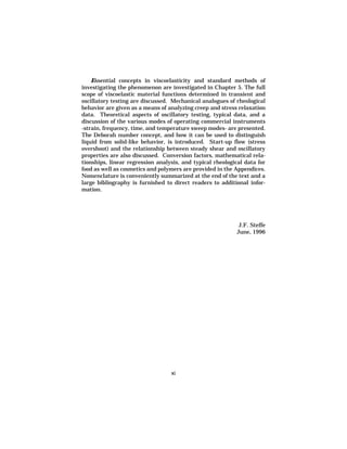 Essential concepts in viscoelasticity and standard methods of
investigating the phenomenon are investigated in Chapter 5. The full
scope of viscoelastic material functions determined in transient and
oscillatory testing are discussed. Mechanical analogues of rheological
behavior are given as a means of analyzing creep and stress relaxation
data. Theoretical aspects of oscillatory testing, typical data, and a
discussion of the various modes of operating commercial instruments
-strain, frequency, time, and temperature sweep modes- are presented.
The Deborah number concept, and how it can be used to distinguish
liquid from solid-like behavior, is introduced. Start-up flow (stress
overshoot) and the relationship between steady shear and oscillatory
properties are also discussed. Conversion factors, mathematical rela-
tionships, linear regression analysis, and typical rheological data for
food as well as cosmetics and polymers are provided in the Appendices.
Nomenclature is conveniently summarized at the end of the text and a
large bibliography is furnished to direct readers to additional infor-
mation.




                                                            J.F. Steffe
                                                           June, 1996




                                  xi
 