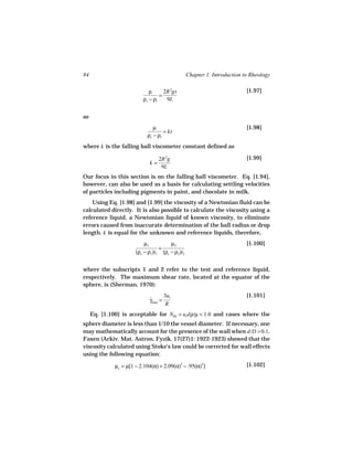 84                                               Chapter 1. Introduction to Rheology

                             µ      2R 2gt                                [1.97]
                                  =
                          ρs − ρl    9L


so
                               µ                                          [1.98]
                                    = kt
                            ρs − ρl
where k is the falling ball viscometer constant defined as

                                  2R 2g                                   [1.99]
                             k=
                                   9L
Our focus in this section is on the falling ball viscometer. Eq. [1.94],
however, can also be used as a basis for calculating settling velocities
of particles including pigments in paint, and chocolate in milk.
    Using Eq. [1.98] and [1.99] the viscosity of a Newtonian fluid can be
calculated directly. It is also possible to calculate the viscosity using a
reference liquid, a Newtonian liquid of known viscosity, to eliminate
errors caused from inaccurate determination of the ball radius or drop
length. k is equal for the unknown and reference liquids, therefore,
                           µ1          µ2                                 [1.100]
                                  =
                       (ρs − ρ1)t1 (ρs − ρ2)t2


where the subscripts 1 and 2 refer to the test and reference liquid,
respectively. The maximum shear rate, located at the equator of the
sphere, is (Sherman, 1970):
                                      3ut                                 [1.101]
                             γmax =
                             ˙
                                       R
     Eq. [1.100] is acceptable for NRe = ut dρ/µ < 1.0 and cases where the
sphere diameter is less than 1/10 the vessel diameter. If necessary, one
may mathematically account for the presence of the wall when d/D > 0.1.
Faxen (Arkiv. Mat. Astron. Fyzik. 17(27)1: 1922-1923) showed that the
viscosity calculated using Stoke’s law could be corrected for wall effects
using the following equation:

              µc = µ[1 − 2.104(α) + 2.09(α)3 − .95(α)5]                   [1.102]
 