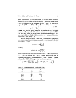 1.14.4 Falling Ball Viscometer for Honey                                 85

where α is equal to the sphere diameter (d ) divided by the container
diameter (D ) and µc is the corrected viscosity. The term in brackets, the
Faxen correction factor, is applicable up to α = 0.32. An alternative
expression (Chhabra, 1992) can be used when α < 0.97:
                            1 − α 4                           [1.103]
                    µc = µ            
                            1 − .475α 
Part b. Raw data for a test involving three spheres, one cylindrical
container and honey at six different temperatures are presented in Table
1.9. The Faxen correction factor, as well as uncorrected (from Eq. [1.97])
and corrected (from Eq. [1.102]) viscosities were calculated from the
experimental data (Table 1.9).
   Corrected honey viscosities, taken from Table 1.9, were averaged at
each temperature (Table 1.10) and the data fit (r2=0.99) to the Arrhenius
equation (Eq. [1.47]):
                                                Ea 
                               µ = f(T) = A exp    
                                                RT 
yielding
                                              21801 
                          µ = 5.58(10−16) exp       
                                              RT 
where: T is the temperature in degrees Kelvin; R = 1.987 cal/(g-mole K);
Ea = 21,801 cal/ (g-mole); A = 5.58 (10-16) Pa s. Results may also be
expressed in terms of a reference viscosity. Using a value of 3.77 Pa s,
calculated at 300 K with the previous relationship, yields
                     21801  1 1                        1 1 
        µ = 3.77 exp        −       = 3.77 exp 11, 126 −     
                     1.987  T 300                      T 300  


Table 1.10. Average of Corrected Viscosities for Honey
        T                  T                  µc
       (°C)               (K)               (Pa s)
      6.5                278.7              76.88
      12.5               285.7              29.95
      20.0               293.2               9.03
      21.5               294.7               7.25
      38.0               311.2               0.88
      48.0               321.2               0.50
 
