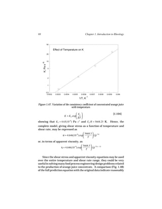 88                                                              Chapter 1. Introduction to Rheology


                 50


                           Effect of Temperature on K
                 20



                 10
     K, Pa s n




                  5




                  2



                  1



                 0.5
                  0.0032     0.0033      0.0034   0.0035    0.0036       0.0037   0.0038   0.0039     0.004
                                                                    -1
                                                           1/T, K

Figure 1.47. Variation of the consistency coefficient of concentrated orange juice
                                with temperature.

                                Ea                                                                [1.104]
                     K = KT exp    
                                RT 
showing that KT = 4.65(10−9) Pa s n and Ea /R = 5668.25 K.                                    Hence, the
complete model, giving shear stress as a function of temperature and
shear rate, may be expressed as
                                                           5668.3  ˙ .774
                                       σ = 4.646(10−9) exp         (γ)
                                                           T 
or, in terms of apparent viscosity, as
                                                          5668.3  ˙ .774 − 1.0
                                      η = 4.646(10−9) exp         (γ)
                                                          T 


    Since the shear stress and apparent viscosity equations may be used
over the entire temperature and shear rate range, they could be very
useful in solving many food process engineering design problems related
to the production of orange juice concentrate. A comparison (Fig. 1.48)
of the full prediction equation with the original data indicate reasonably
 
