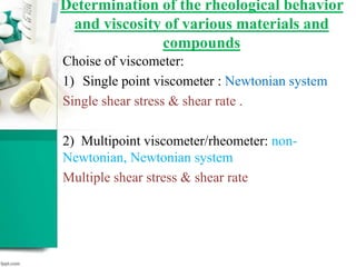 Determination of the rheological behavior
and viscosity of various materials and
compounds
Choise of viscometer:
1) Single point viscometer : Newtonian system
Single shear stress & shear rate .
2) Multipoint viscometer/rheometer: non-
Newtonian, Newtonian system
Multiple shear stress & shear rate
 