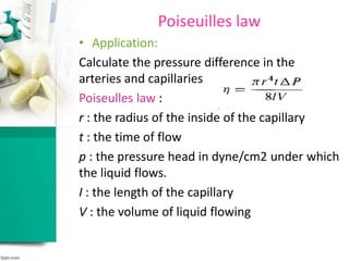 Poiseuilles law
• Application:
Calculate the pressure difference in the
arteries and capillaries.
Poiseulles law :
r : the radius of the inside of the capillary
t : the time of flow
p : the pressure head in dyne/cm2 under which
the liquid flows.
I : the length of the capillary
V : the volume of liquid flowing
 