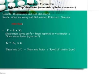Multipoint Viscometers
1- Bob and Cup Viscometer (concentric cylinder viscometer)
Couette (Cup rotates, and Bob stationary)
Searle (Cup stationary and Bob rotates) Rotovisco , Stormer
rotovisco:
• F = S x KF
Shear stress (dyne cm-2) = Stress reported by viscometer x
Shear stress factor (dyne cm-2)
G = KG x n
Shear rate (s-1) = Shear rate factor x Speed of rotation (rpm)
 