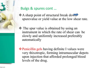 Bulgs & spures cont …
A sharp point of structural break down
spurevalue or yield value at the low shear rate.
 The spur value is obtained by using an
instrument in which the rate of shear can be
slowly and uniformly increased preferably
automatically
Penicillin gels having definite I values were
very thixotropic, forming intramuscular depots
upon injection that afforded prolonged blood
levels of the drug.
 