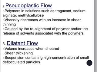 2. Pseudoplastic Flow
Polymers in solutions such as tragacant, sodium
alginate, methylcellulose
Viscosity decreases with an increase in shear
thinning
Caused by the re-alignment of polymer and/or the
release of solvents associated with the polymers
3. Dilatant Flow
Volume increases when sheared
Shear thickening
Suspension containing high-concentration of small
deflocculated particles
 