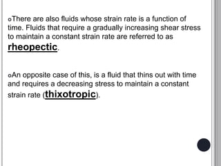 There are also fluids whose strain rate is a function of
time. Fluids that require a gradually increasing shear stress
to maintain a constant strain rate are referred to as
rheopectic.
An opposite case of this, is a fluid that thins out with time
and requires a decreasing stress to maintain a constant
strain rate (thixotropic).
 