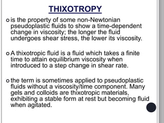 THIXOTROPY
 is the property of some non-Newtonian
pseudoplastic fluids to show a time-dependent
change in viscosity; the longer the fluid
undergoes shear stress, the lower its viscosity.
 A thixotropic fluid is a fluid which takes a finite
time to attain equilibrium viscosity when
introduced to a step change in shear rate.
 the term is sometimes applied to pseudoplastic
fluids without a viscosity/time component. Many
gels and colloids are thixotropic materials,
exhibiting a stable form at rest but becoming fluid
when agitated.
 