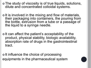  The study of viscosity is of true liquids, solutions,
dilute and concentrated colloidal systems.
 It is involved in the mixing and flow of materials,
their packaging into containers, the pouring from
the bottle, extrusion from a tube or a passage of
the liquid to a syringe needle.
 It can affect the patient’s acceptability of the
product, physical stability, biologic availability,
absorption rate of drugs in the gastrointestinal
tract.
 It influence the choice of processing
equipments in the pharmaceutical system
 