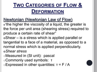 TWO CATEGORIES OF FLOW &
DEFORMATION
Newtonian (Newtonian Law of Flow)
“the higher the viscosity of a liquid, the greater is
the force per unit area (shearing stress) required to
produce a certain rate of shear”
Shear – is a stress which is applied parallel or
tangential to a face of a material, as opposed to a
normal stress which is applied perpendicularly.
Shear stress
Measured in (SI unit): pascal
Commonly used symbols: τ
Expressed in other quantities: τ = F / A
 