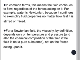 In common terms, this means the fluid continues
to flow, regardless of the forces acting on it. For
example, water is Newtonian, because it continues
to exemplify fluid properties no matter how fast it is
stirred or mixed.
For a Newtonian fluid, the viscosity, by definition,
depends only on temperature and pressure (and
also the chemical composition of the fluid if the
fluid is not a pure substance), not on the forces
acting upon it.
 