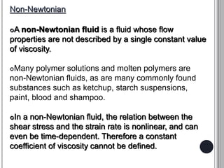 Non-Newtonian
A non-Newtonian fluid is a fluid whose flow
properties are not described by a single constant value
of viscosity.
Many polymer solutions and molten polymers are
non-Newtonian fluids, as are many commonly found
substances such as ketchup, starch suspensions,
paint, blood and shampoo.
In a non-Newtonian fluid, the relation between the
shear stress and the strain rate is nonlinear, and can
even be time-dependent. Therefore a constant
coefficient of viscosity cannot be defined.
 