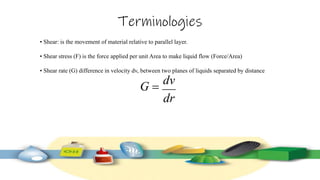 Terminologies
• Shear: is the movement of material relative to parallel layer.
• Shear stress (F) is the force applied per unit Area to make liquid flow (Force/Area)
• Shear rate (G) difference in velocity dv, between two planes of liquids separated by distance
 
