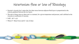 Newtonian flow or law of Rheology
• Newton's viscosity law’s states that, the shear stress between adjacent fluid layers is proportional to the
velocity gradients between the two layers.
• The ratio of shear stress to shear rate is a constant, for a given temperature and pressure, and is defined as the
viscosity or coefficient of viscosity.
• F∝G or F= ƞ G
• Where F= Shear Force and G= rate of shear
 