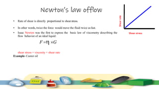 Newton’s law offlow
• Rate of shear is directly proportional to shearstress.
• In other words, twice the force would move the fluid twice asfast.
• Isaac Newton was the first to express the basic law of viscometry describing the
flow behavior of an ideal liquid:
F  G
shear stress = viscosity × shear rate
Example- Castor oil
 