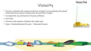Viscosity
• Viscosity is defined as the resistance in the flow of liquid. It is also defined as the internal
friction between two layers of liquid which resists the flow of liquid.
• It is denoted by: (ƞ), also known as Viscosity coefficient.
• Unit: Poise
• Viscosity is the resistance of liquid to flow under stress
• Types • Absolute(Dynamic)Viscosity • KinematicViscosity
 