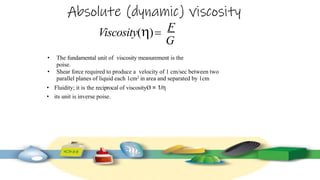 Absolute (dynamic) viscosity
Viscosity() F
G
• The fundamental unit of viscosity measurement is the
poise.
• Shear force required to produce a velocity of 1 cm/sec between two
parallel planes of liquid each 1cm2 in area and separated by 1cm
• Fluidity; it is the reciprocal of viscosityØ = 1/η
• its unit is inverse poise.
 