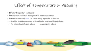 Effect of Temperature on Viscosity
• Effect of Temperature on Viscosity
• As we know viscosity is the magnitude of intermolecular forces
• As we increase temp. The kinetic energy is provided to molecule.
• Resulting in random movement of the molecules, generating higher collision.
• The intermolecular force is reduced hence viscosity reduced
 
