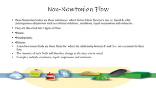 Non-Newtonian Flow
• •Non-Newtonian bodies are those substances, which fail to follow Newton’s law i.e. liquid & solid
,heterogeneous dispersions such as colloidal solutions , emulsions, liquid suspensions and ointments.
• They are classified into 3 types of flow:
• •Plastic.
• •Pseudoplastic.
• •Dilatant.
• A non-Newtonian fluids are those fluids for which the relationship between F and G is not a constant for there
flow.
• The viscosity of such fluids will therefore change as the shear rate is varied.
• Examples; colloids, emulsions, liquid suspensions and ointments
 