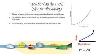 Pseudoplastic Flow
(shear-thinning)
• The curve begins at the origin (or approach it) and there is no yield value.
• Occurs in for polymers in solution (e.g. syenthetic or natural gum, cellulose
derivatives)
• As the shearing molecules orient themselves to the direction of flow.
 