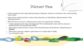 Dilatant Flow
• Certain suspensions with a high solids percentage of dispersed exhibit an in resistance to flow with increasing
rates of shear.
• Such systems actually increase in volume when sheared & are called dilatant .Dilatant materials "shear
thickening systems."
• When the stress is removed , a dilatant system returns to its original state of fluidity.
• Certain suspensions with a high percentage (upto 50%) of deflocculated solids exhibit an increase in
resistance to flow with increasing rate of shear.
• Such systems actually increase in volume when sheared and hence termed dilatant and phenomenon as
rheopexy
• When stress is removed, a dilatent system returns to its original stateof fluidity.
• E.g. corn starch in water.
 