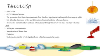 RHEOLOGY
• RHEO-Flow
• OLOGY-Study of science
• The term comes from Greek rheos meaning to flow. Rheology is applicable to all materials, from gases to solids.
• It is defined as the science of flow and deformation of material under the influence of stress.
• describes the interrelation between force, deformation and time.(relation between stress and strain with time)
USES:
• Mixing and flow of material
• Manufacturing of dosage form
• Packaging
• Understanding stability of both liquid and semi-solid pharmaceutical products.
 