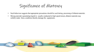 Significance of dilatency
• Such behaviour suggests that appropriate precautions should be used during processing of dilatent materials.
• Mixing (powder+granulating liquid) is usually conducted in high speed mixers, dilatent materials may
solidify under these conditions thereby damage the equipments.
 