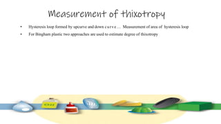 Measurement of thixotropy
• Hysteresis loop formed by upcurve and down curve… Measurement of area of hysteresis loop
• For Bingham plastic two approaches are used to estimate degree of thixotropy
 