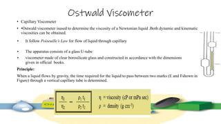 Ostwald Viscometer
• Capillary Viscometer
• •Ostwald viscometer isused to determine the viscosity of a Newtonian liquid .Both dynamic and kinematic
viscosities can be obtained.
• It follow Poiseuille’s Law for flow of liquid through capillary
• The apparatus consists of a glass U-tube
• viscometer made of clear borosilicate glass and constructed in accordance with the dimensions
given in official books.
Principle:
When a liquid flows by gravity, the time required for the liquid to pass between two marks (E and Fshown in
Figure) through a vertical capillary tube is determined.
 