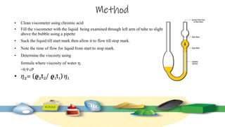 Method
• Clean viscometer using chromic acid
• Fill the viscometer with the liquid being examined through left arm of tube to slightly
above the bubble using a pipette
• Suck the liquid till start mark then allow it to flow till stop mark.
• Note the time of flow for liquid from start to stop mark.
• Determine the viscosity using
formula where viscosity of water 𝜂1
=0.9 cP
• 𝜂2= (𝝔2t2/ 𝝔1t1) 𝜂1
 