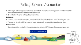 Falling Sphere Viscometer
• •The sample & ball are placed in the inner glass tube & allowed to reach temperature equilibrium with the
water in the surrounding constant temperature jacket.
• •It is called as Hoeppler falling sphere viscometers.
Procedure:
• The tube & jacket are then inverted, which effectively places the ball at the top of the inner glass tube.
• The time for the ball to fall between two marks is accurately measured & repeated several times.
Construction:
• Glass tube position vertically. Constant temperature jacket with Water circulation around glass tube
 