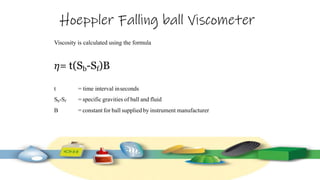 Hoeppler Falling ball Viscometer
Viscosity is calculated using the formula
𝜂= t(Sb-Sf)B
t = time interval inseconds
Sb-Sf = specific gravities of ball and fluid
B = constant for ball suppliedby instrument manufacturer
 