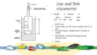Cup and Bob
viscometer
• wall of cup
• Viscous drag on bob due to sample causes it to
turn
• Resultant torque is proportional to viscosity of
sample
• MacMichael viscometer: Rotating cup and
stationary bob
• Searle
• Sample is sheared in
wall of bob and
space between outer
inner
 