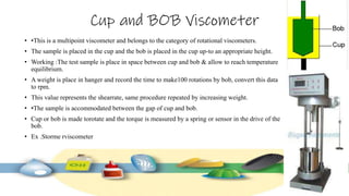Cup and BOB Viscometer
• •This is a multipoint viscometer and belongs to the category of rotational viscometers.
• The sample is placed in the cup and the bob is placed in the cup up-to an appropriate height.
• Working :The test sample is place in space between cup and bob & allow to reach temperature
equilibrium.
• A weight is place in hanger and record the time to make100 rotations by bob, convert this data
to rpm.
• This value represents the shearrate, same procedure repeated by increasing weight.
• •The sample is accommodated between the gap of cup and bob.
• Cup or bob is made torotate and the torque is measured by a spring or sensor in the drive of the
bob.
• Ex .Storme rviscometer
 