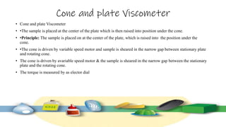 Cone and plate Viscometer
• Cone and plate Viscometer
• •The sample is placed at the center of the plate which is then raised into position under the cone.
• •Principle: The sample is placed on at the center of the plate, which is raised into the position under the
cone.
• •The cone is driven by variable speed motor and sample is sheared in the narrow gap between stationary plate
and rotating cone.
• The cone is driven by avariable speed motor & the sample is sheared in the narrow gap between the stationary
plate and the rotating cone.
• The torque is measured by as elector dial
 
