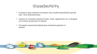 Viscoelasticity
• Continuous shear (rotational viscometer) dose notallowmaterialtobein‘ground
state’ but in deformationstate
• Analysis of viscoelastic materials (Cream, lotion, suppositories etc.) is designed
not to destroy ground state of material
• Viscoelastic measurement depend upon mechanical properties of
material
 