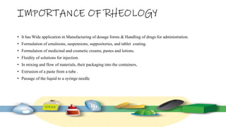 IMPORTANCE OF RHEOLOGY
• It has Wide application in Manufacturing of dosage forms & Handling of drugs for administration.
• Formulation of emulsions, suspensions, suppositories, and tablet coating.
• Formulation of medicinal and cosmetic creams, pastes and lotions.
• Fluidity of solutions for injection.
• In mixing and flow of materials, their packaging into the containers,
• Extrusion of a paste from a tube .
• Passage of the liquid to a syringe needle
 
