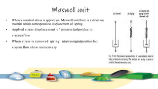 Maxwell unit
• When a constant stress is applied on Maxwell unit there is a strain on
material which corresponds to displacement of spring
• Applied stress displacement of piston in dashpotdue to
viscousflow
• When stress is removed spring returntooriginalposition but
viscous flow show no recovery
 