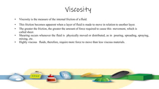 Viscosity
• Viscosity is the measure of the internal friction of a fluid.
• This friction becomes apparent when a layer of fluid is made to move in relation to another layer.
• The greater the friction, the greater the amount of force required to cause this movement, which is
called sheer.
• Shearing occurs whenever the fluid is physically moved or distributed, as in pouring, spreading, spraying,
mixing, etc.
• Highly viscous fluids, therefore, require more force to move than less viscous materials.
 