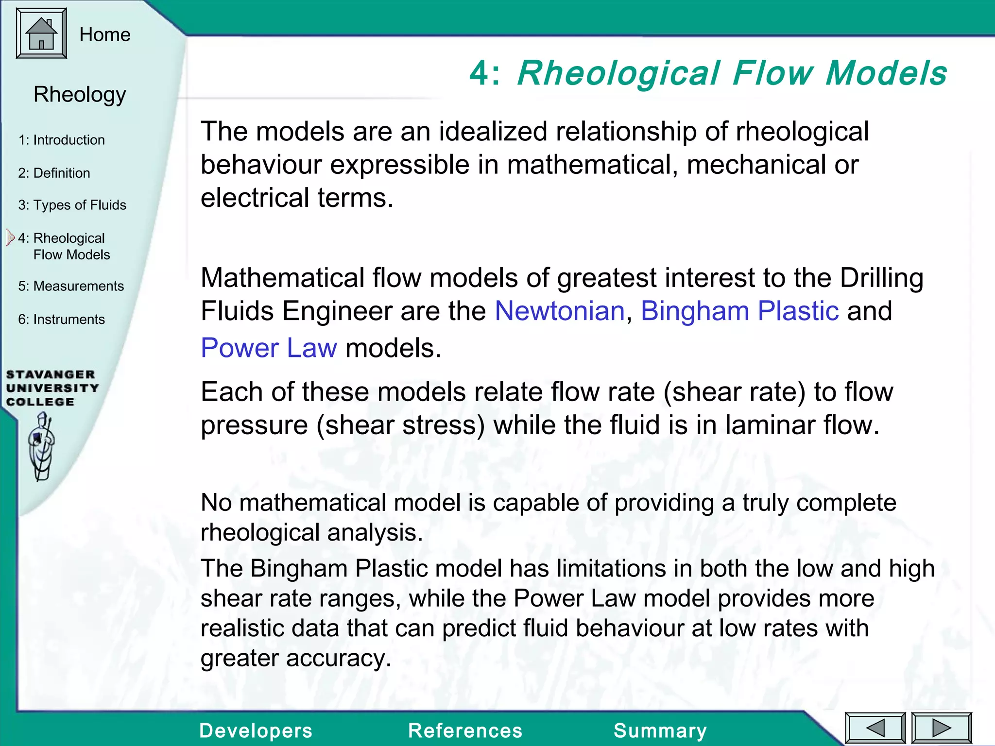Home
Developers References Summary
1: Introduction
2: Definition
3: Types of Fluids
Rheology
4: Rheological
Flow Models
5: Measurements
6: Instruments
4: Rheological Flow Models
The models are an idealized relationship of rheological
behaviour expressible in mathematical, mechanical or
electrical terms.
Mathematical flow models of greatest interest to the Drilling
Fluids Engineer are the Newtonian, Bingham Plastic and
Power Law models.
Each of these models relate flow rate (shear rate) to flow
pressure (shear stress) while the fluid is in laminar flow.
No mathematical model is capable of providing a truly complete
rheological analysis.
The Bingham Plastic model has limitations in both the low and high
shear rate ranges, while the Power Law model provides more
realistic data that can predict fluid behaviour at low rates with
greater accuracy.
 