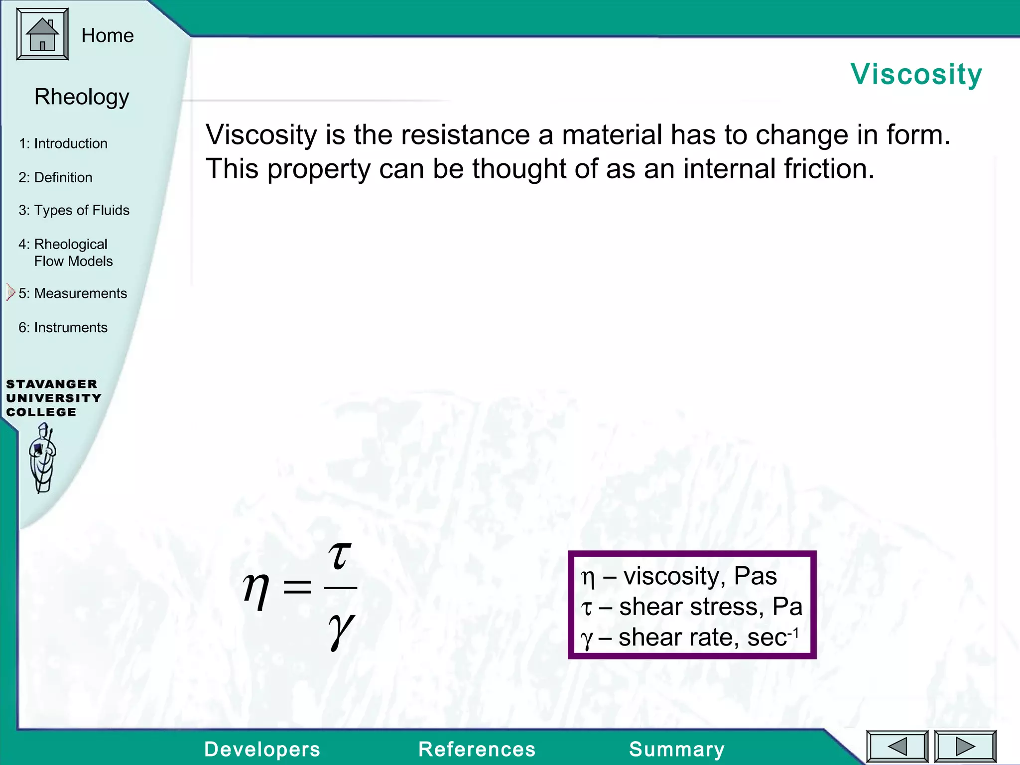 Home
Developers References Summary
1: Introduction
2: Definition
3: Types of Fluids
Rheology
4: Rheological
Flow Models
5: Measurements
6: Instruments
Viscosity
Viscosity is the resistance a material has to change in form.
This property can be thought of as an internal friction.
γ
τ
η = η – viscosity, Pas
τ – shear stress, Pa
γ – shear rate, sec-1
 