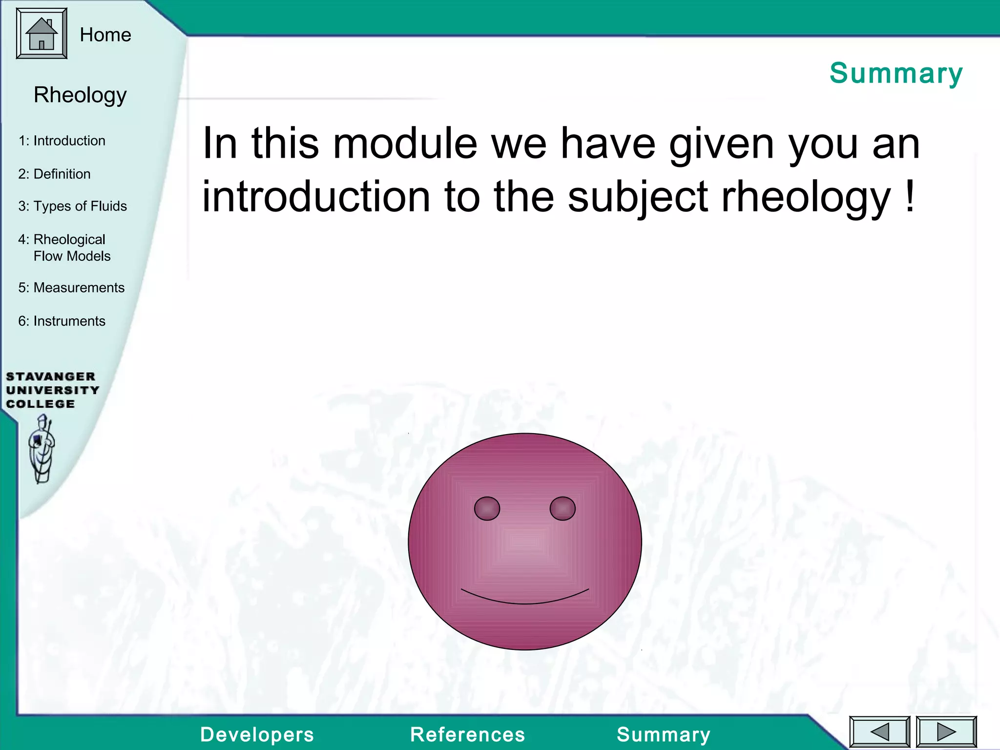 Home
Developers References Summary
1: Introduction
2: Definition
3: Types of Fluids
Rheology
4: Rheological
Flow Models
5: Measurements
6: Instruments
Summary
In this module we have given you an
introduction to the subject rheology !
 