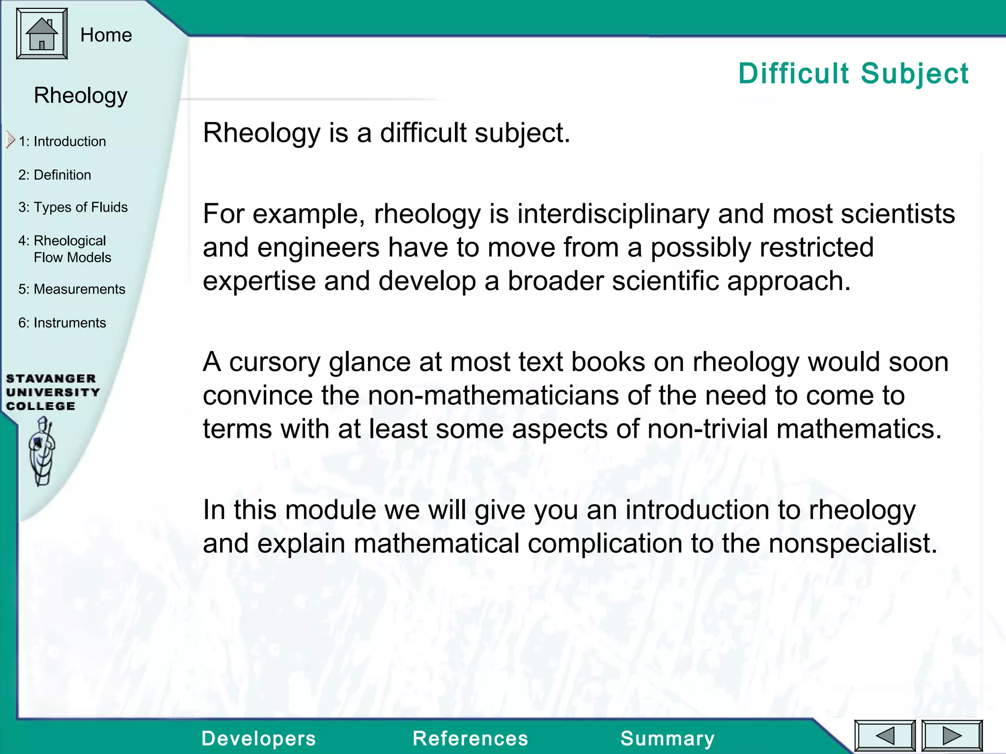 Home
Developers References Summary
1: Introduction
2: Definition
3: Types of Fluids
Rheology
4: Rheological
Flow Models
5: Measurements
6: Instruments
Difficult Subject
Rheology is a difficult subject.
For example, rheology is interdisciplinary and most scientists
and engineers have to move from a possibly restricted
expertise and develop a broader scientific approach.
A cursory glance at most text books on rheology would soon
convince the non-mathematicians of the need to come to
terms with at least some aspects of non-trivial mathematics.
In this module we will give you an introduction to rheology
and explain mathematical complication to the nonspecialist.
 
