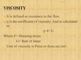 VISCOSITY
 It is defined as resistance to the flow.
 ῃ is the coefficient of viscosity. And is calculated
as
ῃ=F/ G
Where F= Shearing stress
G= Rate of shear
o Unit of viscosity is Poise or dyne.sec/cm2.
10
21-Feb-16
 