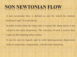 NON NEWTONIAN FLOW
• A non newtonian flow is defined as one for which the relation
between F and S is not linear.
• In other words when the shear rate is varied, the shear stress is not
varied in the same proportion. The viscosity of such a system thus
varies as the shearing stress varies.
• It can be seen in liquids and in solid heterogeneous dispersions
such as emulsions, suspensions, colloids and ointments.
11
21-Feb-16
 